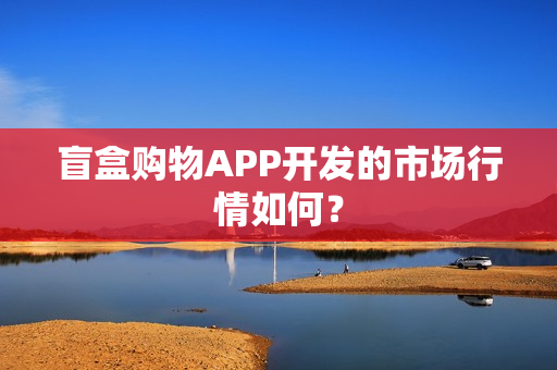 盲盒购物APP开发的市场行情如何？