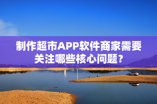 制作超市APP软件商家需要关注哪些核心问题? 制作超市APP软件商家需要关注哪些核心问题?