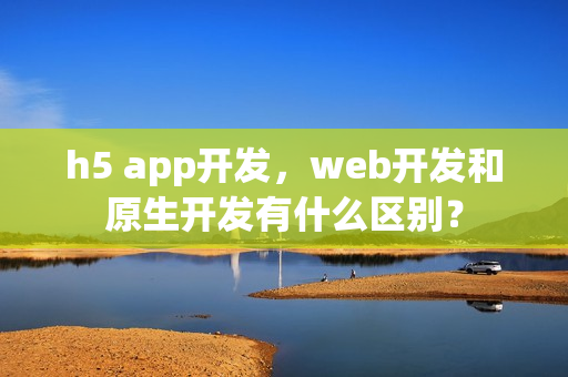 h5 app开发，web开发和原生开发有什么区别？
