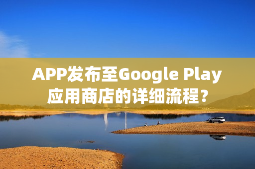 APP发布至Google Play应用商店的详细流程？
