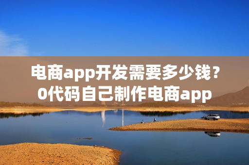 电商app开发需要多少钱?0代码自己制作电商app 电商app开发需要多少钱?0代码自己制作电商app