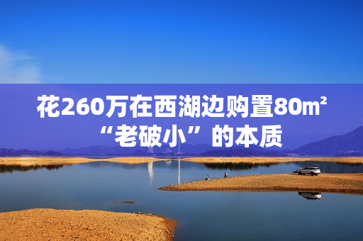 花260万在西湖边购置80㎡“老破小”的本质 花260万在西湖边购置80㎡“老破小”的本质