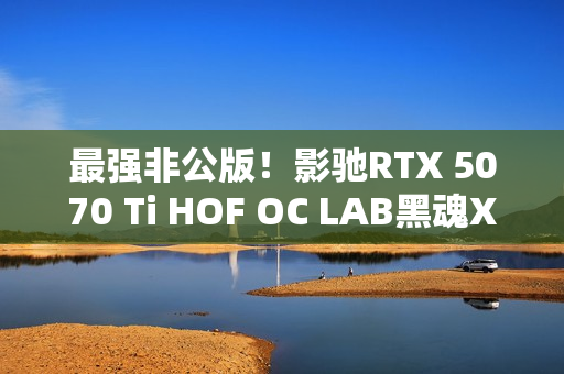 最强非公版！影驰RTX 5070 Ti HOF OC LAB黑魂X显卡图赏
