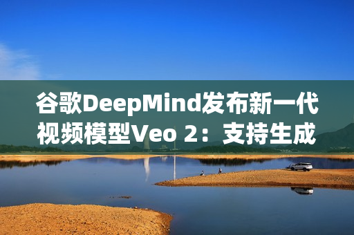 谷歌DeepMind发布新一代视频模型Veo 2：支持生成超一分钟1080p连贯视频，并能精准理解复杂指令