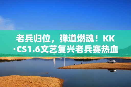 老兵归位，弹道燃魂！KK·CS1.6文艺复兴老兵赛热血开战！—KK官方对战平台​