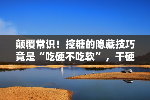 颠覆常识！控糖的隐藏技巧竟是“吃硬不吃软”，干硬食物升糖速度更慢