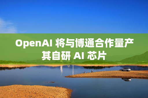 OpenAI 将与博通合作量产其自研 AI 芯片