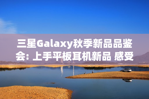 三星Galaxy秋季新品品鉴会: 上手平板耳机新品 感受AI生态