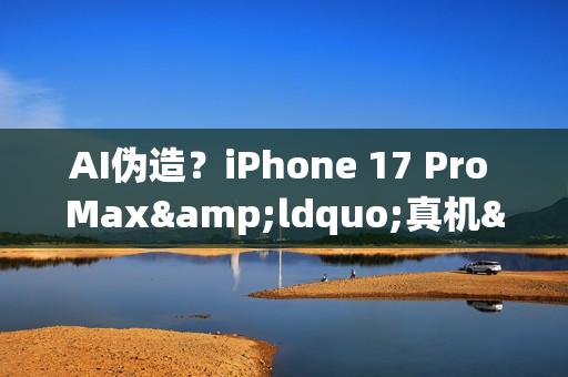 AI伪造？iPhone 17 Pro Max&ldquo;真机&rdquo;视频引发真假争议