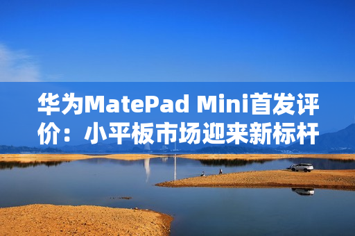 华为MatePad Mini首发评价：小平板市场迎来新标杆