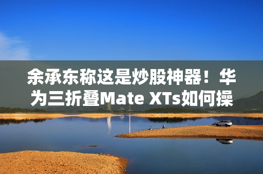 余承东称这是炒股神器!华为三折叠Mate XTs如何操作PC应用:全展开状态下才能用 余承东称这是炒股神器!华为三折叠Mate XTs如何操作PC应用:全展开状态下才能用