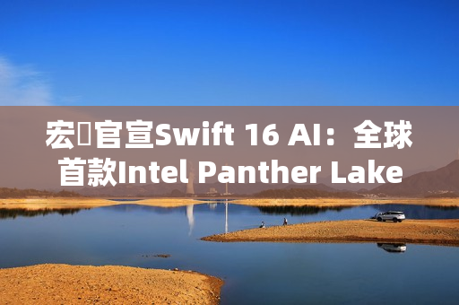 宏碁官宣Swift 16 AI：全球首款Intel Panther Lake笔记本