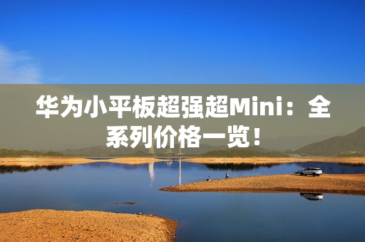 华为小平板超强超Mini：全系列价格一览！