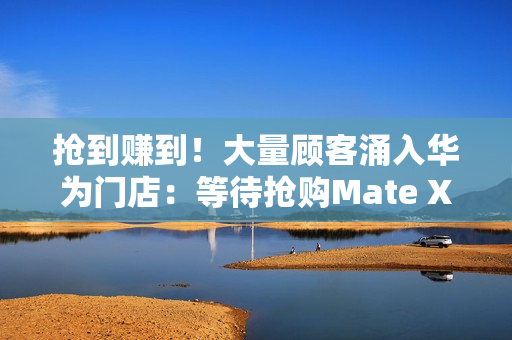 抢到赚到！大量顾客涌入华为门店：等待抢购Mate XTs非凡大师