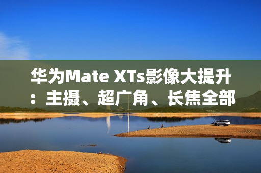 华为Mate XTs影像大提升：主摄、超广角、长焦全部升级RYYB传感器