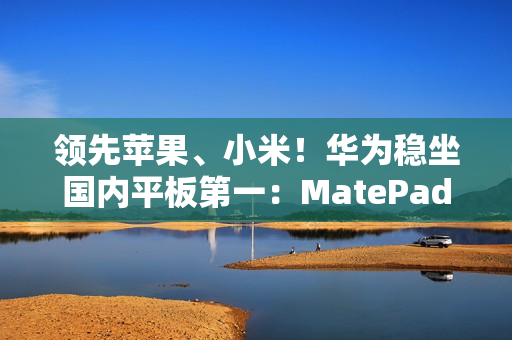领先苹果、小米！华为稳坐国内平板第一：MatePad mini今日发布