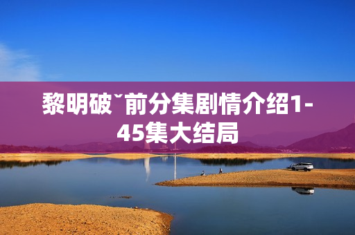 黎明破ˇ前分集剧情介绍1-45集大结局 黎明破ˇ前分集剧情介绍1-45集大结局