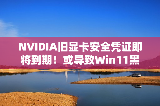 NVIDIA旧显卡安全凭证即将到期！或导致Win11黑屏