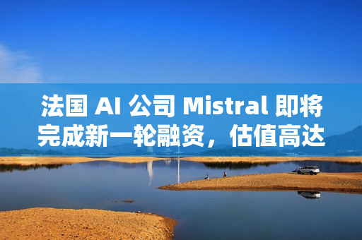 法国 AI 公司 Mistral 即将完成新一轮融资，估值高达 140 亿美元