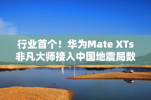 行业首个！华为Mate XTs非凡大师接入中国地震局数据：预警能力提升2.5倍