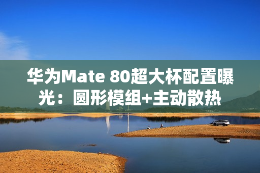 华为Mate 80超大杯配置曝光：圆形模组+主动散热