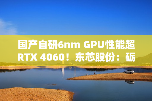 国产自研6nm GPU性能超RTX 4060！东芯股份：砺算科技已向部分客户进行送样