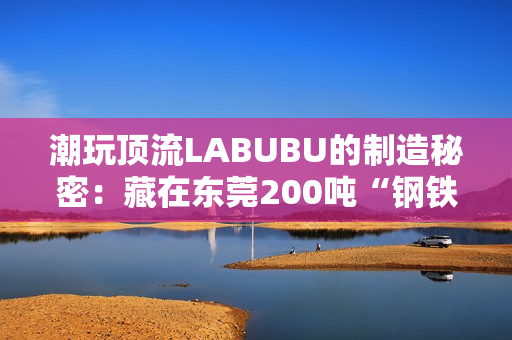 潮玩顶流LABUBU的制造秘密:藏在东莞200吨“钢铁巨兽”里的中国供应链神话 潮玩顶流LABUBU的制造秘密:藏在东莞200吨“钢铁巨兽”里的中国供应链神话