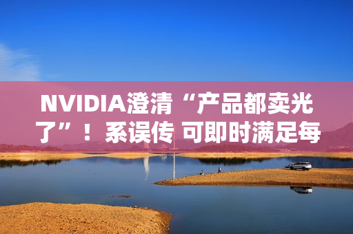 NVIDIA澄清“产品都卖光了”！系误传 可即时满足每个订单
