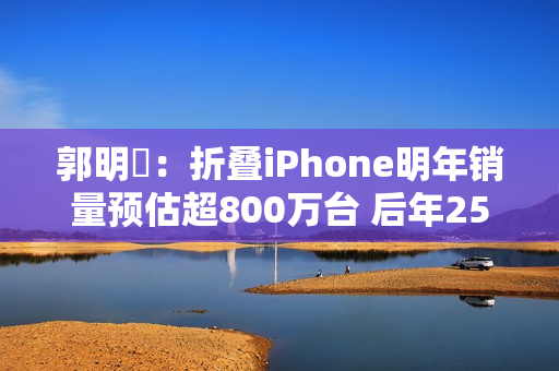 郭明錤：折叠iPhone明年销量预估超800万台 后年2500万台