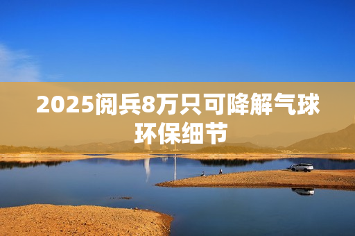 2025阅兵8万只可降解气球 环保细节 2025阅兵8万只可降解气球 环保细节