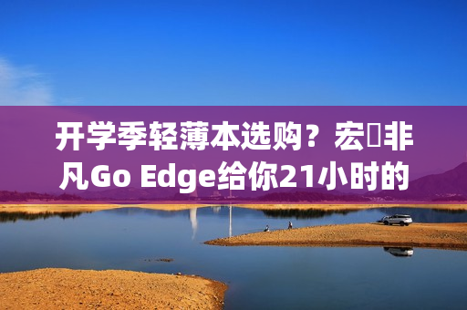 开学季轻薄本选购？宏碁非凡Go Edge给你21小时的超长续航