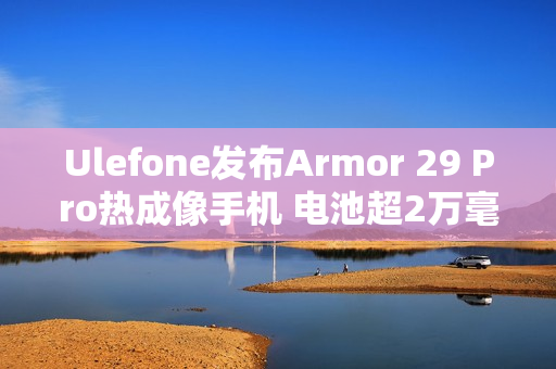 Ulefone发布Armor 29 Pro热成像手机 电池超2万毫安 Ulefone发布Armor 29 Pro热成像手机 电池超2万毫安