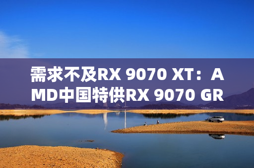 需求不及RX 9070 XT：AMD中国特供RX 9070 GRE已降价700元