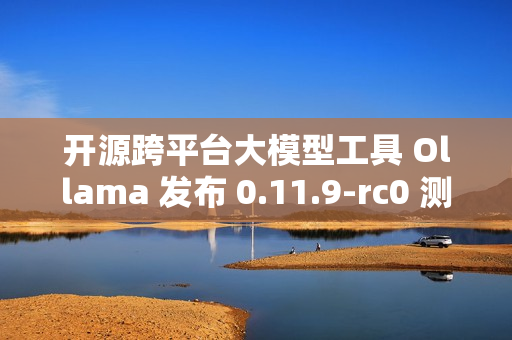 开源跨平台大模型工具 Ollama 发布 0.11.9-rc0 测试版
