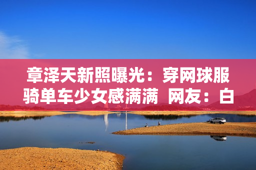 章泽天新照曝光：穿网球服骑单车少女感满满  网友：白到发光