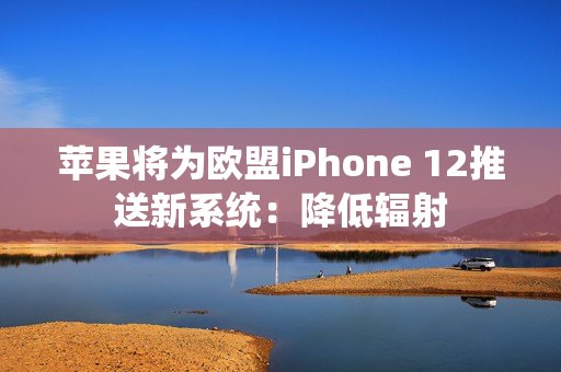 苹果将为欧盟iPhone 12推送新系统：降低辐射