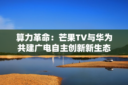 算力革命：芒果TV与华为共建广电自主创新新生态
