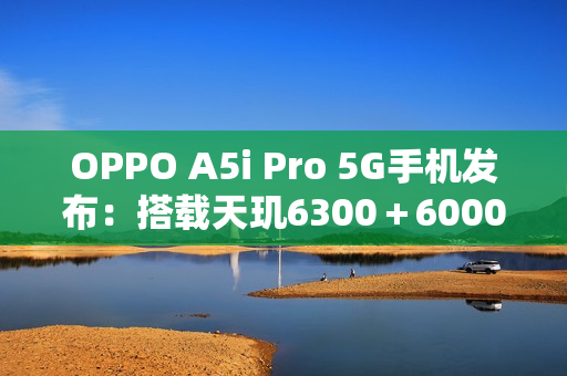 OPPO A5i Pro 5G手机发布：搭载天玑6300＋6000mAh