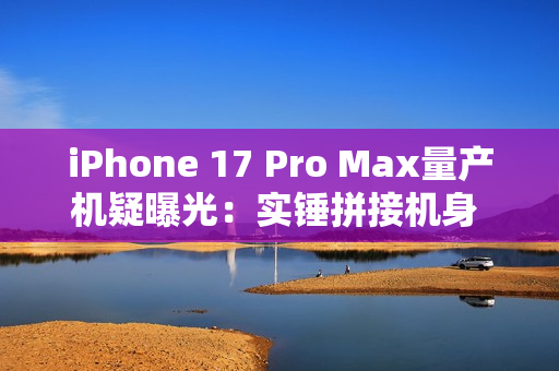 iPhone 17 Pro Max量产机疑曝光：实锤拼接机身 史上最大变化