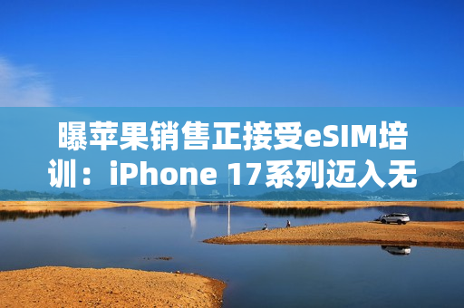 曝苹果销售正接受eSIM培训：iPhone 17系列迈入无卡时代