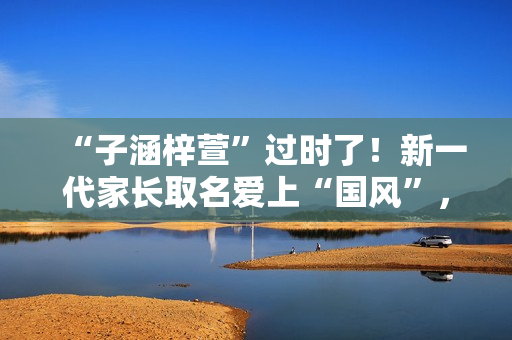 “子涵梓萱”过时了!新一代家长取名爱上“国风”,扶苏、知潼成新宠 “子涵梓萱”过时了!新一代家长取名爱上“国风”,扶苏、知潼成新宠