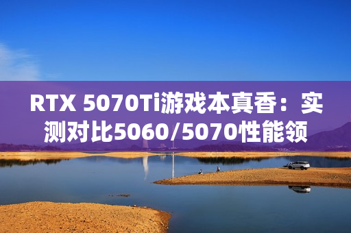 RTX 5070Ti游戏本真香：实测对比5060/5070性能领先太多