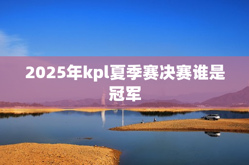 2025年kpl夏季赛决赛谁是冠军 2025年kpl夏季赛决赛谁是冠军