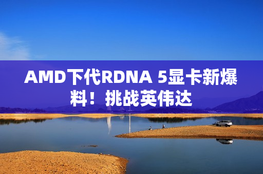 AMD下代RDNA 5显卡新爆料！挑战英伟达