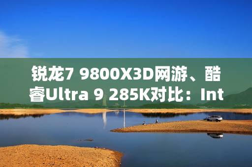 锐龙7 9800X3D网游、酷睿Ultra 9 285K对比：Intel搭配顶级8400MHz内存依然差距巨大