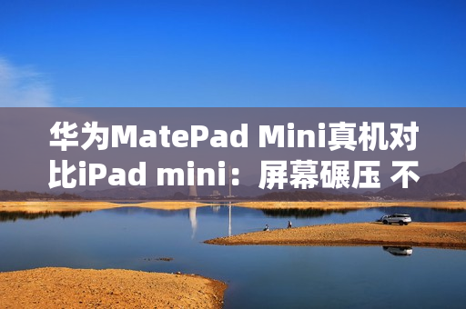 华为MatePad Mini真机对比iPad mini：屏幕碾压 不像一个时代的产物