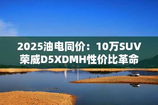 2025油电同价:10万SUV荣威D5XDMH性价比革命 2025油电同价:10万SUV荣威D5XDMH性价比革命