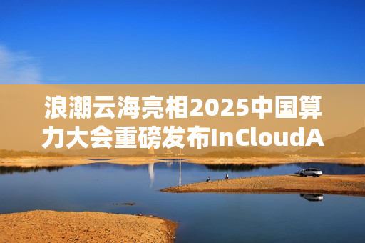 浪潮云海亮相2025中国算力大会重磅发布InCloudAIOS平台