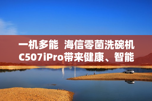 一机多能  海信零菌洗碗机C507iPro带来健康、智能、节能生活新体验