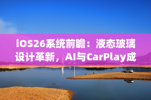 iOS26系统前瞻：液态玻璃设计革新，AI与CarPlay成重头戏